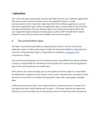 7.Aplication
This is the only layer that directly interacts with data from the user. Software applications
like web browsers and email clients rely on the application layer to initiate
communications. But it should be made clear that client software applications are not
part of the application layer; rather the application layer is responsible for the protocols
and data manipulation that the software relies on to present meaningful data to the
user. Application layer protocols include HTTP as well as SMTP (Simple Mail Transfer
Protocol is one of the protocols that enables email communications).
6. The presentation layer
This layer is primarily responsible for preparing data so that it can be used by the
application layer; in other words, layer 6 makes the data presentable for applications to
consume. The presentation layer is responsible for translation, encryption, and
compression of data.
Two communicating devices communicating may be using different encoding methods,
so layer 6 is responsible for translating incoming data into a syntax that the application
layer of the receiving device can understand.
If the devices are communicating over an encrypted connection, layer 6 is responsible
for adding the encryption on the sender’s end as well as decoding the encryption on the
receiver's end so that it can present the application layer with unencrypted, readable
data.
Finally the presentation layer is also responsible for compressing data it receives from
the application layer before delivering it to layer 5. This helps improve the speed and
efficiency of communication by minimizing the amount of data that will be transferred.
 