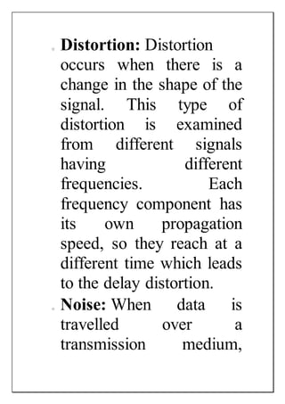 o Distortion: Distortion
occurs when there is a
change in the shape of the
signal. This type of
distortion is examined
from different signals
having different
frequencies. Each
frequency component has
its own propagation
speed, so they reach at a
different time which leads
to the delay distortion.
o Noise: When data is
travelled over a
transmission medium,
 