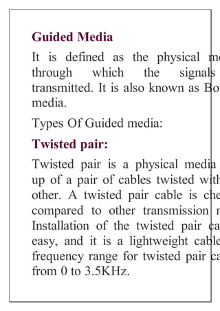 Guided Media
It is defined as the physical me
through which the signals
transmitted. It is also known as Bou
media.
Types Of Guided media:
Twisted pair:
Twisted pair is a physical media
up of a pair of cables twisted with
other. A twisted pair cable is che
compared to other transmission m
Installation of the twisted pair ca
easy, and it is a lightweight cable
frequency range for twisted pair ca
from 0 to 3.5KHz.
 