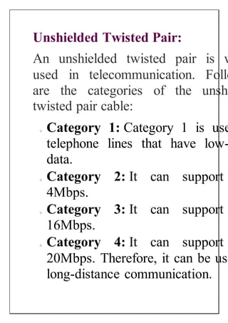 Unshielded Twisted Pair:
An unshielded twisted pair is w
used in telecommunication. Follo
are the categories of the unshi
twisted pair cable:
o Category 1: Category 1 is use
telephone lines that have low-
data.
o Category 2: It can support
4Mbps.
o Category 3: It can support
16Mbps.
o Category 4: It can support
20Mbps. Therefore, it can be use
long-distance communication.
 