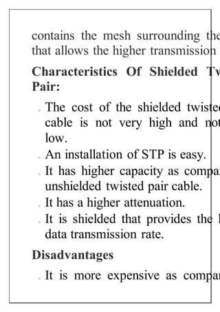contains the mesh surrounding the
that allows the higher transmission
Characteristics Of Shielded Tw
Pair:
o The cost of the shielded twisted
cable is not very high and not
low.
o An installation of STP is easy.
o It has higher capacity as compar
unshielded twisted pair cable.
o It has a higher attenuation.
o It is shielded that provides the h
data transmission rate.
Disadvantages
o It is more expensive as compar
 