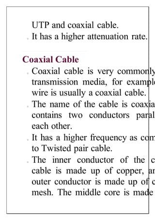 UTP and coaxial cable.
o It has a higher attenuation rate.
Coaxial Cable
o Coaxial cable is very commonly
transmission media, for example
wire is usually a coaxial cable.
o The name of the cable is coaxial
contains two conductors parall
each other.
o It has a higher frequency as com
to Twisted pair cable.
o The inner conductor of the c
cable is made up of copper, an
outer conductor is made up of c
mesh. The middle core is made
 