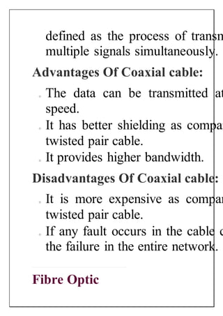 defined as the process of transm
multiple signals simultaneously.
Advantages Of Coaxial cable:
o The data can be transmitted at
speed.
o It has better shielding as compar
twisted pair cable.
o It provides higher bandwidth.
Disadvantages Of Coaxial cable:
o It is more expensive as compar
twisted pair cable.
o If any fault occurs in the cable c
the failure in the entire network.
Fibre Optic
 