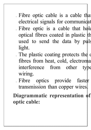 o Fibre optic cable is a cable that
electrical signals for communicat
o Fibre optic is a cable that hold
optical fibres coated in plastic th
used to send the data by puls
light.
o The plastic coating protects the o
fibres from heat, cold, electromag
interference from other type
wiring.
o Fibre optics provide faster
transmission than copper wires.
Diagrammatic representation of
optic cable:
 