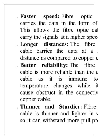 o Faster speed: Fibre optic
carries the data in the form of
This allows the fibre optic cab
carry the signals at a higher speed
o Longer distances: The fibre
cable carries the data at a l
distance as compared to copper c
o Better reliability: The fibre
cable is more reliable than the c
cable as it is immune to
temperature changes while it
cause obstruct in the connectiv
copper cable.
o Thinner and Sturdier: Fibre
cable is thinner and lighter in w
so it can withstand more pull pre
 