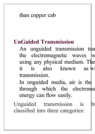 than copper cab
UnGuided Transmission
o An unguided transmission tran
the electromagnetic waves w
using any physical medium. The
it is also known as wi
transmission.
o In unguided media, air is the m
through which the electromag
energy can flow easily.
Unguided transmission is br
classified into three categories:
 