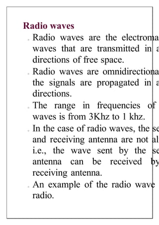 Radio waves
o Radio waves are the electromag
waves that are transmitted in a
directions of free space.
o Radio waves are omnidirectional
the signals are propagated in a
directions.
o The range in frequencies of
waves is from 3Khz to 1 khz.
o In the case of radio waves, the se
and receiving antenna are not ali
i.e., the wave sent by the se
antenna can be received by
receiving antenna.
o An example of the radio wave i
radio.
 