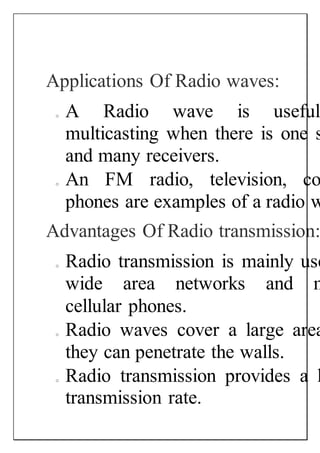 Applications Of Radio waves:
o A Radio wave is useful
multicasting when there is one s
and many receivers.
o An FM radio, television, co
phones are examples of a radio w
Advantages Of Radio transmission:
o Radio transmission is mainly use
wide area networks and m
cellular phones.
o Radio waves cover a large area
they can penetrate the walls.
o Radio transmission provides a h
transmission rate.
 