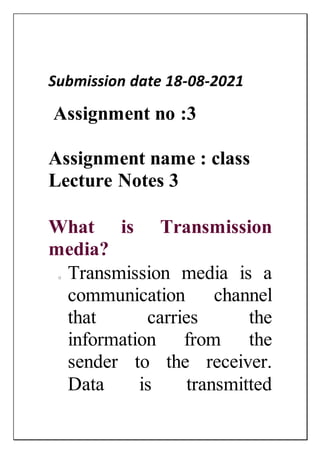 Submission date 18-08-2021
Assignment no :3
Assignment name : class
Lecture Notes 3
What is Transmission
media?
o Transmission media is a
communication channel
that carries the
information from the
sender to the receiver.
Data is transmitted
 