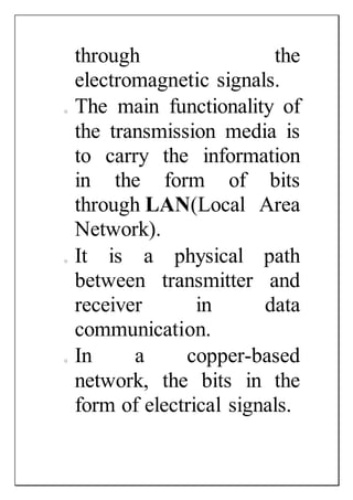 through the
electromagnetic signals.
o The main functionality of
the transmission media is
to carry the information
in the form of bits
through LAN(Local Area
Network).
o It is a physical path
between transmitter and
receiver in data
communication.
o In a copper-based
network, the bits in the
form of electrical signals.
 