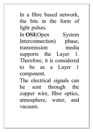 o In a fibre based network,
the bits in the form of
light pulses.
o In OSI(Open System
Interconnection) phase,
transmission media
supports the Layer 1.
Therefore, it is considered
to be as a Layer 1
component.
o The electrical signals can
be sent through the
copper wire, fibre optics,
atmosphere, water, and
vacuum.
 