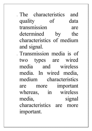 o The characteristics and
quality of data
transmission are
determined by the
characteristics of medium
and signal.
o Transmission media is of
two types are wired
media and wireless
media. In wired media,
medium characteristics
are more important
whereas, in wireless
media, signal
characteristics are more
important.
 