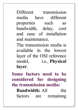 o Different transmission
media have different
properties such as
bandwidth, delay, cost
and ease of installation
and maintenance.
o The transmission media is
available in the lowest
layer of the OSI reference
model, i.e., Physical
layer.
Some factors need to be
considered for designing
the transmission media:
o Bandwidth: All the
factors are remaining
 