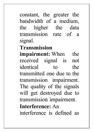 constant, the greater the
bandwidth of a medium,
the higher the data
transmission rate of a
signal.
o Transmission
impairment: When the
received signal is not
identical to the
transmitted one due to the
transmission impairment.
The quality of the signals
will get destroyed due to
transmission impairment.
o Interference: An
interference is defined as
 