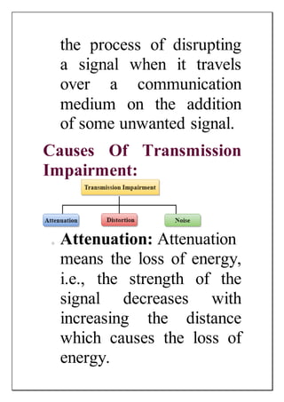 the process of disrupting
a signal when it travels
over a communication
medium on the addition
of some unwanted signal.
Causes Of Transmission
Impairment:
o Attenuation: Attenuation
means the loss of energy,
i.e., the strength of the
signal decreases with
increasing the distance
which causes the loss of
energy.
 