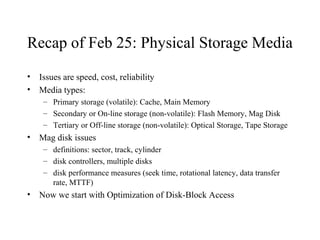 Recap of Feb 25: Physical Storage Media
• Issues are speed, cost, reliability
• Media types:
– Primary storage (volatile): Cache, Main Memory
– Secondary or On-line storage (non-volatile): Flash Memory, Mag Disk
– Tertiary or Off-line storage (non-volatile): Optical Storage, Tape Storage
• Mag disk issues
– definitions: sector, track, cylinder
– disk controllers, multiple disks
– disk performance measures (seek time, rotational latency, data transfer
rate, MTTF)
• Now we start with Optimization of Disk-Block Access
 