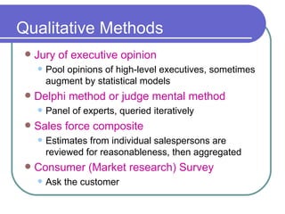 Qualitative Methods Jury of executive opinion Pool opinions of high-level executives, sometimes augment by statistical models Delphi method or judge mental method Panel of experts, queried iteratively Sales force composite Estimates from individual salespersons are reviewed for reasonableness, then aggregated   Consumer (Market research) Survey Ask the customer 