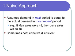 1.Naive Approach Assumes demand in  next   period is equal to the actual demand in  most recent   period e.g., If May sales were 48, then June sales will be 48 Sometimes cost effective & efficient 
