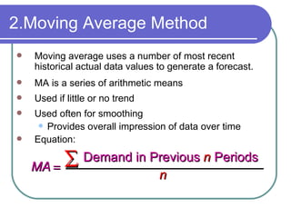 Moving average uses a number of most recent historical actual data values to generate a forecast. MA is a series of arithmetic means  Used if little or no trend Used often   for smoothing Provides overall impression of data over time Equation: 2.Moving Average Method MA n n   Demand in   Previous   Periods 