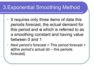 3.Exponential Smoothing Method It requires only three items of data this periods forecast, the actual demand for this period and  α   which is referred to as a smoothing constant and having value between 0 and 1  Next period’s forecast = This period forecast +  α { this period’s actual dd – this periods forecast} 