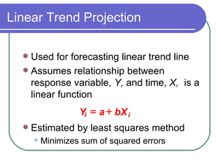 Used for forecasting linear trend line Assumes relationship between response variable,  Y,  and time,  X,  is a linear function Estimated by least squares method Minimizes sum of squared errors Linear Trend Projection i Y a bX i   
