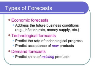 Types of Forecasts Economic forecasts Address the future business conditions (e.g., inflation rate, money supply, etc.) Technological forecasts Predict the rate of technological progress Predict acceptance of  new  products Demand forecasts Predict sales of  existing  products 
