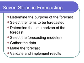 Seven Steps in Forecasting Determine the purpose of the forecast Select the items to be forecasted Determine the time horizon of the forecast Select the forecasting model(s) Gather the data Make the forecast Validate and implement results 