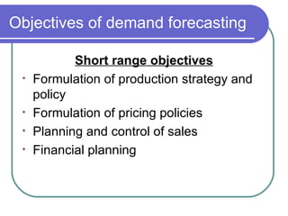 Objectives of demand forecasting Short range objectives Formulation of production strategy and policy Formulation of pricing policies Planning and control of sales Financial planning 