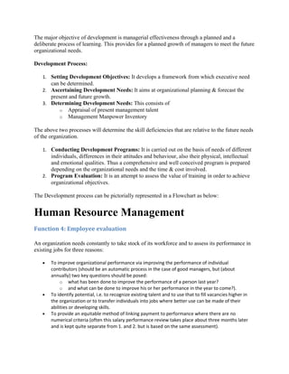 The major objective of development is managerial effectiveness through a planned and a
deliberate process of learning. This provides for a planned growth of managers to meet the future
organizational needs.

Development Process:

   1. Setting Development Objectives: It develops a framework from which executive need
       can be determined.
   2. Ascertaining Development Needs: It aims at organizational planning & forecast the
       present and future growth.
   3. Determining Development Needs: This consists of
           o   Appraisal of present management talent
           o   Management Manpower Inventory

The above two processes will determine the skill deficiencies that are relative to the future needs
of the organization.

   1. Conducting Development Programs: It is carried out on the basis of needs of different
      individuals, differences in their attitudes and behaviour, also their physical, intellectual
      and emotional qualities. Thus a comprehensive and well conceived program is prepared
      depending on the organizational needs and the time & cost involved.
   2. Program Evaluation: It is an attempt to assess the value of training in order to achieve
      organizational objectives.

The Development process can be pictorially represented in a Flowchart as below:


Human Resource Management
Function 4: Employee evaluation

An organization needs constantly to take stock of its workforce and to assess its performance in
existing jobs for three reasons:

   •   To improve organizational performance via improving the performance of individual
       contributors (should be an automatic process in the case of good managers, but (about
       annually) two key questions should be posed:
            o what has been done to improve the performance of a person last year?
            o and what can be done to improve his or her performance in the year to come?).
   •   To identify potential, i.e. to recognize existing talent and to use that to fill vacancies higher in
       the organization or to transfer individuals into jobs where better use can be made of their
       abilities or developing skills.
   •   To provide an equitable method of linking payment to performance where there are no
       numerical criteria (often this salary performance review takes place about three months later
       and is kept quite separate from 1. and 2. but is based on the same assessment).
 