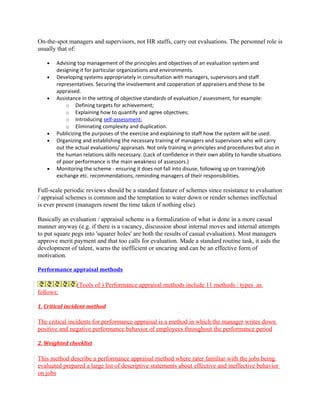 On-the-spot managers and supervisors, not HR staffs, carry out evaluations. The personnel role is
usually that of:

   •   Advising top management of the principles and objectives of an evaluation system and
       designing it for particular organizations and environments.
   •   Developing systems appropriately in consultation with managers, supervisors and staff
       representatives. Securing the involvement and cooperation of appraisers and those to be
       appraised.
   •   Assistance in the setting of objective standards of evaluation / assessment, for example:
           o Defining targets for achievement;
           o Explaining how to quantify and agree objectives;
           o Introducing self-assessment;
           o Eliminating complexity and duplication.
   •   Publicizing the purposes of the exercise and explaining to staff how the system will be used.
   •   Organizing and establishing the necessary training of managers and supervisors who will carry
       out the actual evaluations/ appraisals. Not only training in principles and procedures but also in
       the human relations skills necessary. (Lack of confidence in their own ability to handle situations
       of poor performance is the main weakness of assessors.)
   •   Monitoring the scheme - ensuring it does not fall into disuse, following up on training/job
       exchange etc. recommendations, reminding managers of their responsibilities.

Full-scale periodic reviews should be a standard feature of schemes since resistance to evaluation
/ appraisal schemes is common and the temptation to water down or render schemes ineffectual
is ever present (managers resent the time taken if nothing else).

Basically an evaluation / appraisal scheme is a formalization of what is done in a more casual
manner anyway (e.g. if there is a vacancy, discussion about internal moves and internal attempts
to put square pegs into 'squarer holes' are both the results of casual evaluation). Most managers
approve merit payment and that too calls for evaluation. Made a standard routine task, it aids the
development of talent, warns the inefficient or uncaring and can be an effective form of
motivation.

Performance appraisal methods

               (Tools of ) Performance appraisal methods include 11 methods / types as
follows:

1. Critical incident method

The critical incidents for performance appraisal is a method in which the manager writes down
positive and negative performance behavior of employees throughout the performance period

2. Weighted checklist

This method describe a performance appraisal method where rater familiar with the jobs being
evaluated prepared a large list of descriptive statements about effective and ineffective behavior
on jobs
 