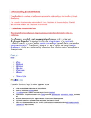 10.Forced ranking (forced distribution)

Forced ranking is a method of performance appraisal to rank employee but in order of forced
distribution.

For example, the distribution requested with 10 or 20 percent in the top category, 70 or 80
percent in the middle, and 10 percent in the bottom.

11. Behavioral Observation Scales

Behavioral Observation Scales is frequency rating of critical incidents that worker has
performed.

A performance appraisal, employee appraisal, performance review, or (career)
development discussion[1] is a method by which the job performance of an employee is
evaluated (generally in terms of quality, quantity, cost, and time) typically by the corresponding
manager or supervisor[2]. A performance appraisal is a part of guiding and managing career
development. It is the process of recording information about relatives worth of an employee to
the organization.


Contents
[hide]

    •    1 Aims
    •    2 Methods
    •    3 Criticism
    •    4 See also
    •    5 References
    •    6 Sources

    •    7 External links

   [edit] Aims

Generally, the aims of a performance appraisal are to:

    •    Give an employees feedback on performance
    •    Identify employee training needs
    •    Document criteria used to allocate organizational rewards
    •    Form a basis for personnel decisions: salary increases, promotions, disciplinary actions, bonuses,
         etc.
    •    Provide the opportunity for organizational diagnosis and development
    •    Facilitate communication between employee and administration
    •    Validate selection techniques and human resource policies to meet federal Equal Employment
         Opportunity requirements
 