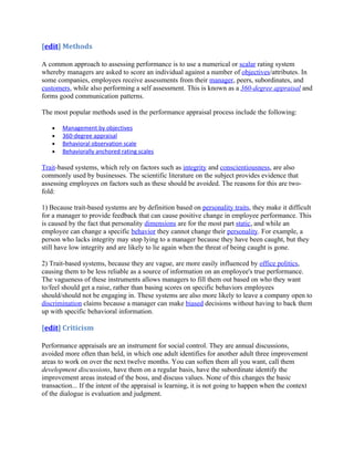 [edit] Methods

A common approach to assessing performance is to use a numerical or scalar rating system
whereby managers are asked to score an individual against a number of objectives/attributes. In
some companies, employees receive assessments from their manager, peers, subordinates, and
customers, while also performing a self assessment. This is known as a 360-degree appraisal and
forms good communication patterns.

The most popular methods used in the performance appraisal process include the following:

   •   Management by objectives
   •   360-degree appraisal
   •   Behavioral observation scale
   •   Behaviorally anchored rating scales

Trait-based systems, which rely on factors such as integrity and conscientiousness, are also
commonly used by businesses. The scientific literature on the subject provides evidence that
assessing employees on factors such as these should be avoided. The reasons for this are two-
fold:

1) Because trait-based systems are by definition based on personality traits, they make it difficult
for a manager to provide feedback that can cause positive change in employee performance. This
is caused by the fact that personality dimensions are for the most part static, and while an
employee can change a specific behavior they cannot change their personality. For example, a
person who lacks integrity may stop lying to a manager because they have been caught, but they
still have low integrity and are likely to lie again when the threat of being caught is gone.

2) Trait-based systems, because they are vague, are more easily influenced by office politics,
causing them to be less reliable as a source of information on an employee's true performance.
The vagueness of these instruments allows managers to fill them out based on who they want
to/feel should get a raise, rather than basing scores on specific behaviors employees
should/should not be engaging in. These systems are also more likely to leave a company open to
discrimination claims because a manager can make biased decisions without having to back them
up with specific behavioral information.

[edit] Criticism

Performance appraisals are an instrument for social control. They are annual discussions,
avoided more often than held, in which one adult identifies for another adult three improvement
areas to work on over the next twelve months. You can soften them all you want, call them
development discussions, have them on a regular basis, have the subordinate identify the
improvement areas instead of the boss, and discuss values. None of this changes the basic
transaction... If the intent of the appraisal is learning, it is not going to happen when the context
of the dialogue is evaluation and judgment.
 