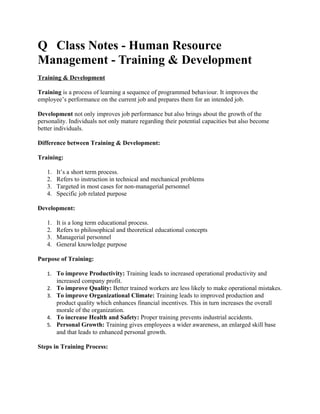 Q Class Notes - Human Resource
Management - Training & Development
Training & Development

Training is a process of learning a sequence of programmed behaviour. It improves the
employee’s performance on the current job and prepares them for an intended job.

Development not only improves job performance but also brings about the growth of the
personality. Individuals not only mature regarding their potential capacities but also become
better individuals.

Difference between Training & Development:

Training:

   1.   It’s a short term process.
   2.   Refers to instruction in technical and mechanical problems
   3.   Targeted in most cases for non-managerial personnel
   4.   Specific job related purpose

Development:

   1.   It is a long term educational process.
   2.   Refers to philosophical and theoretical educational concepts
   3.   Managerial personnel
   4.   General knowledge purpose

Purpose of Training:

   1. To improve Productivity: Training leads to increased operational productivity and
        increased company profit.
   2. To improve Quality: Better trained workers are less likely to make operational mistakes.
   3. To improve Organizational Climate: Training leads to improved production and
      product quality which enhances financial incentives. This in turn increases the overall
      morale of the organization.
   4. To increase Health and Safety: Proper training prevents industrial accidents.
   5. Personal Growth: Training gives employees a wider awareness, an enlarged skill base
      and that leads to enhanced personal growth.

Steps in Training Process:
 