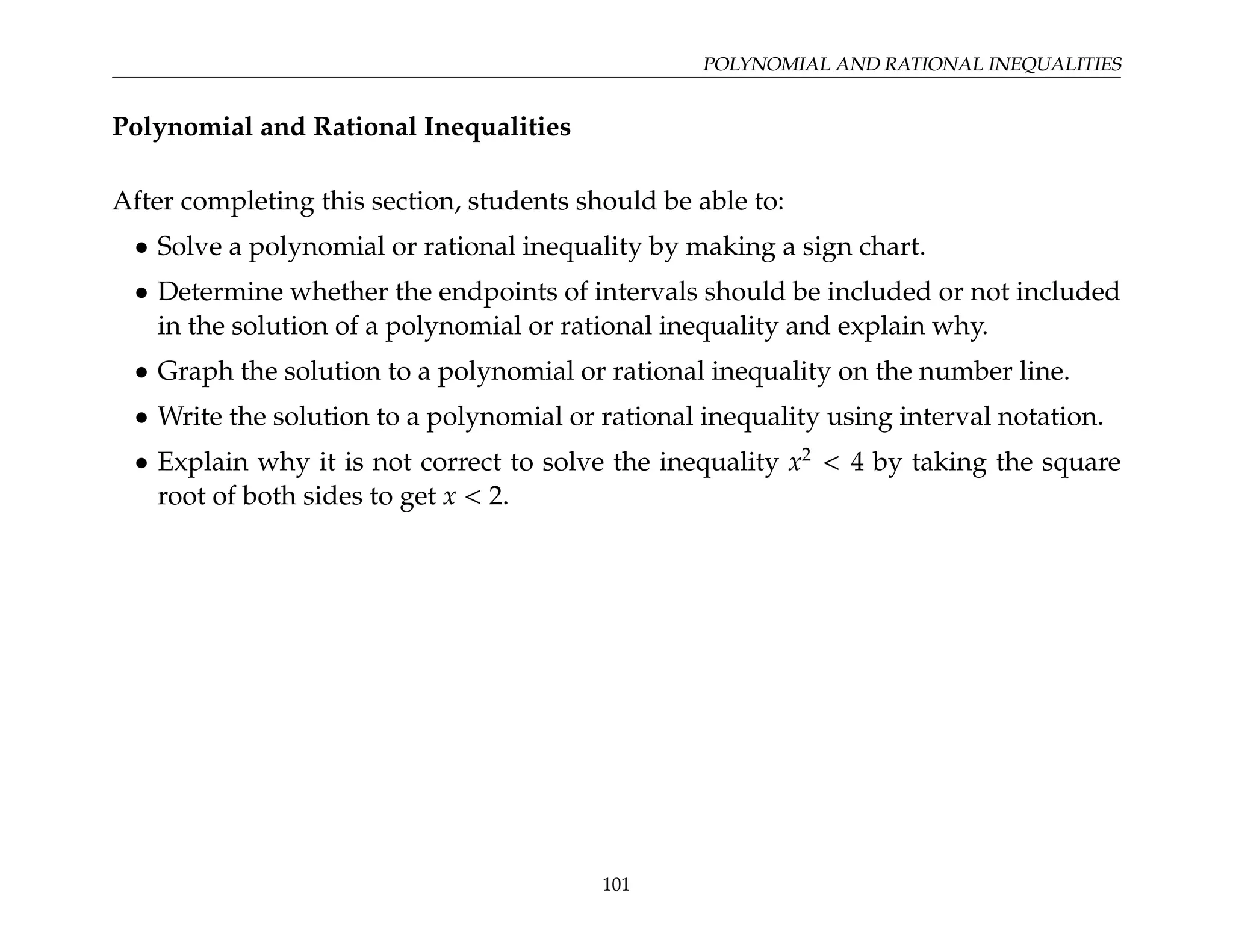 POLYNOMIAL AND RATIONAL INEQUALITIES
Polynomial and Rational Inequalities
After completing this section, students should be able to:
• Solve a polynomial or rational inequality by making a sign chart.
• Determine whether the endpoints of intervals should be included or not included
in the solution of a polynomial or rational inequality and explain why.
• Graph the solution to a polynomial or rational inequality on the number line.
• Write the solution to a polynomial or rational inequality using interval notation.
• Explain why it is not correct to solve the inequality x2
 4 by taking the square
root of both sides to get x  2.
101
 