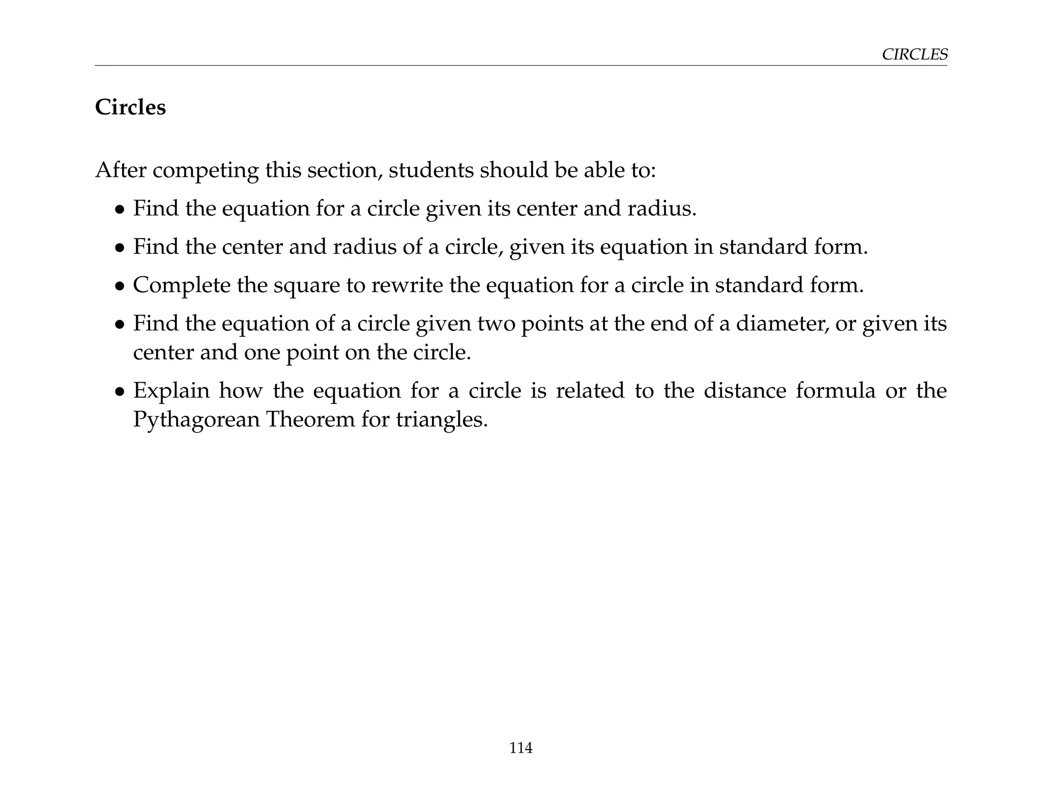 CIRCLES
Circles
After competing this section, students should be able to:
• Find the equation for a circle given its center and radius.
• Find the center and radius of a circle, given its equation in standard form.
• Complete the square to rewrite the equation for a circle in standard form.
• Find the equation of a circle given two points at the end of a diameter, or given its
center and one point on the circle.
• Explain how the equation for a circle is related to the distance formula or the
Pythagorean Theorem for triangles.
114
 