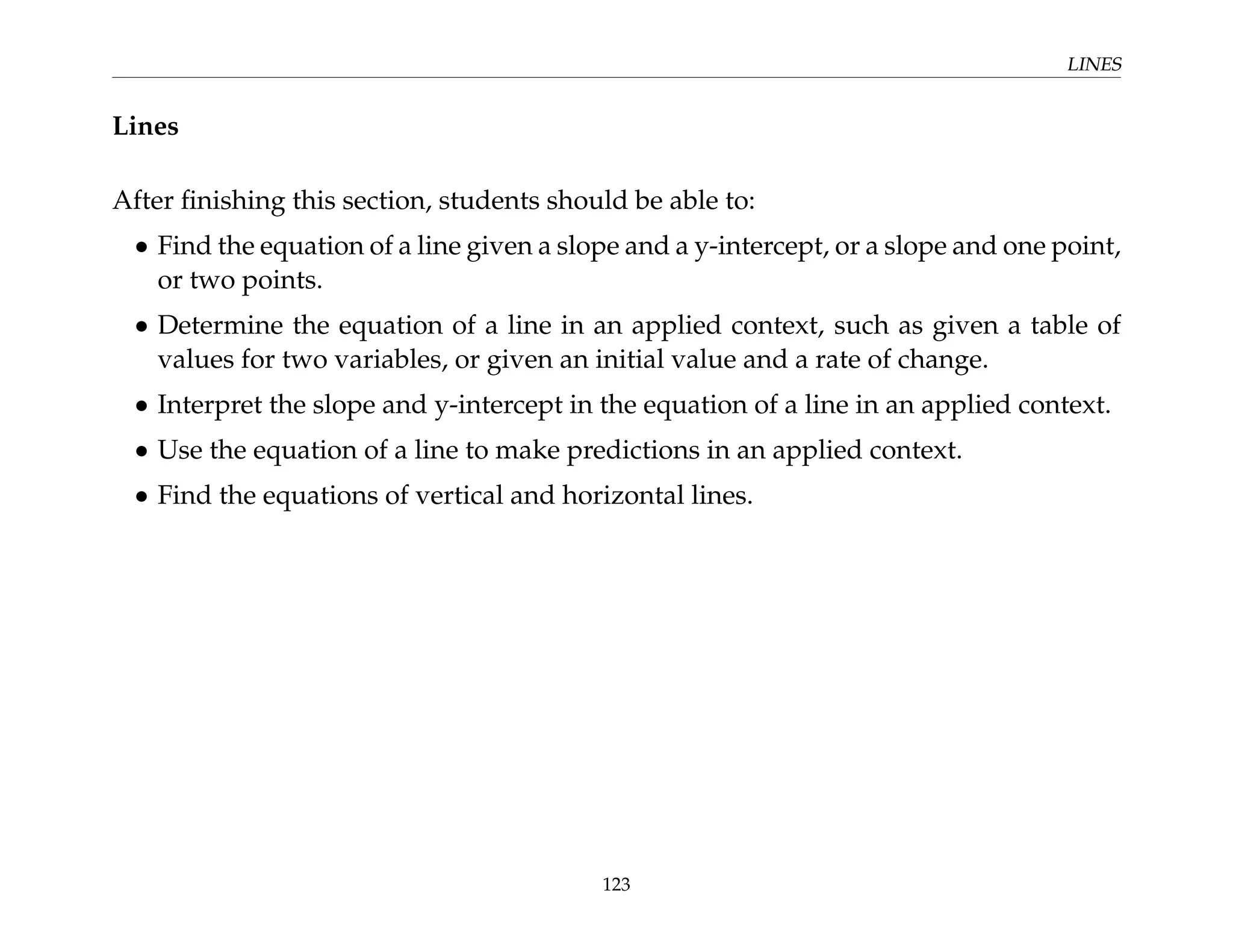 LINES
Lines
After finishing this section, students should be able to:
• Find the equation of a line given a slope and a y-intercept, or a slope and one point,
or two points.
• Determine the equation of a line in an applied context, such as given a table of
values for two variables, or given an initial value and a rate of change.
• Interpret the slope and y-intercept in the equation of a line in an applied context.
• Use the equation of a line to make predictions in an applied context.
• Find the equations of vertical and horizontal lines.
123
 