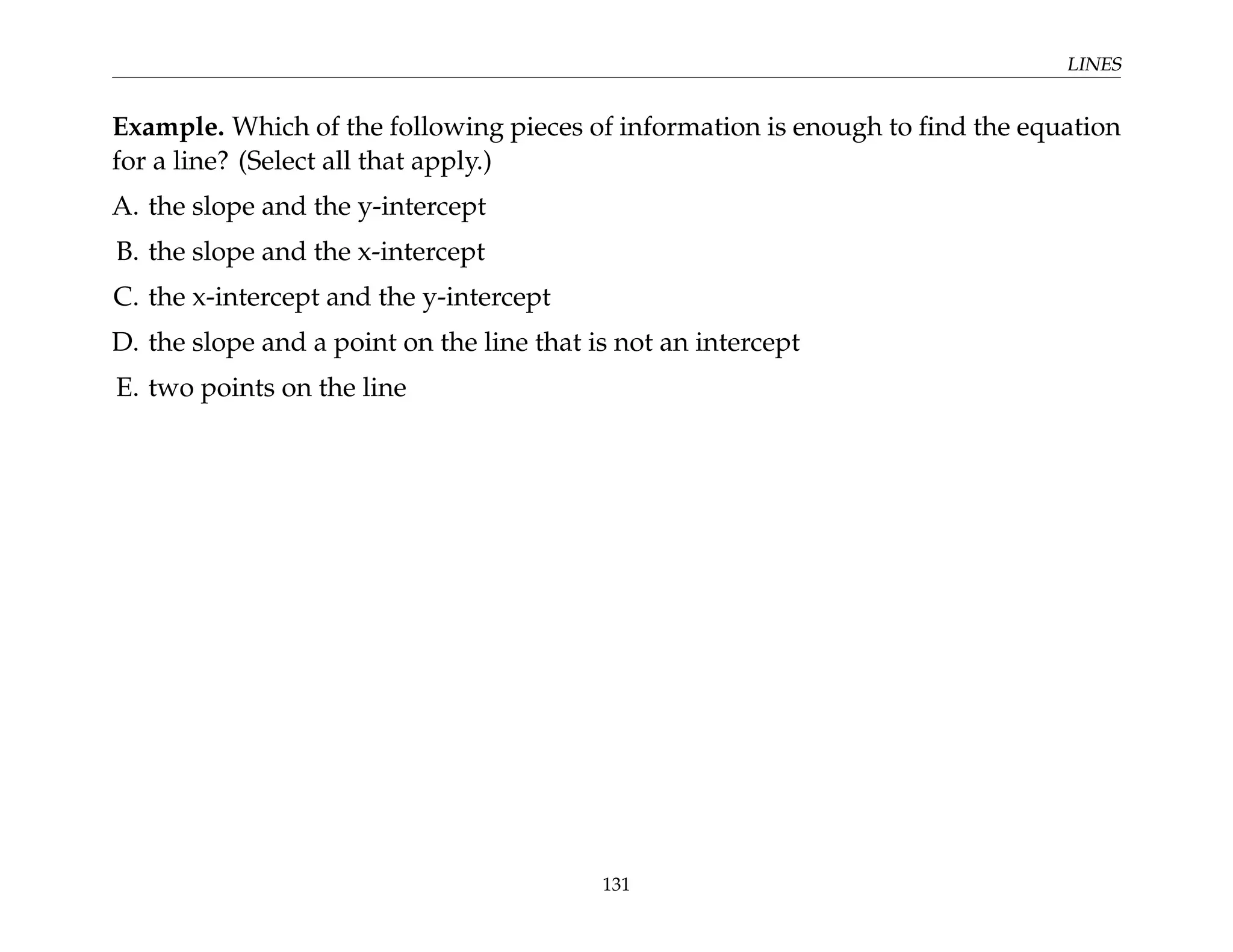 LINES
Example. Which of the following pieces of information is enough to find the equation
for a line? (Select all that apply.)
A. the slope and the y-intercept
B. the slope and the x-intercept
C. the x-intercept and the y-intercept
D. the slope and a point on the line that is not an intercept
E. two points on the line
131
 