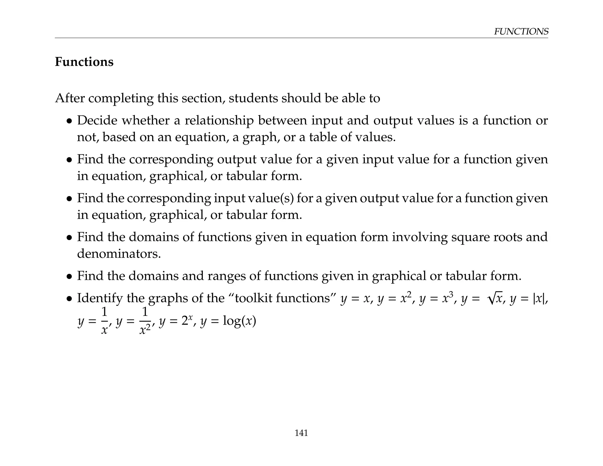 FUNCTIONS
Functions
After completing this section, students should be able to
• Decide whether a relationship between input and output values is a function or
not, based on an equation, a graph, or a table of values.
• Find the corresponding output value for a given input value for a function given
in equation, graphical, or tabular form.
• Find the corresponding input value(s) for a given output value for a function given
in equation, graphical, or tabular form.
• Find the domains of functions given in equation form involving square roots and
denominators.
• Find the domains and ranges of functions given in graphical or tabular form.
• Identify the graphs of the “toolkit functions” y = x, y = x2
, y = x3
, y =
√
x, y = |x|,
y =
1
x
, y =
1
x2
, y = 2x
, y = log(x)
141
 