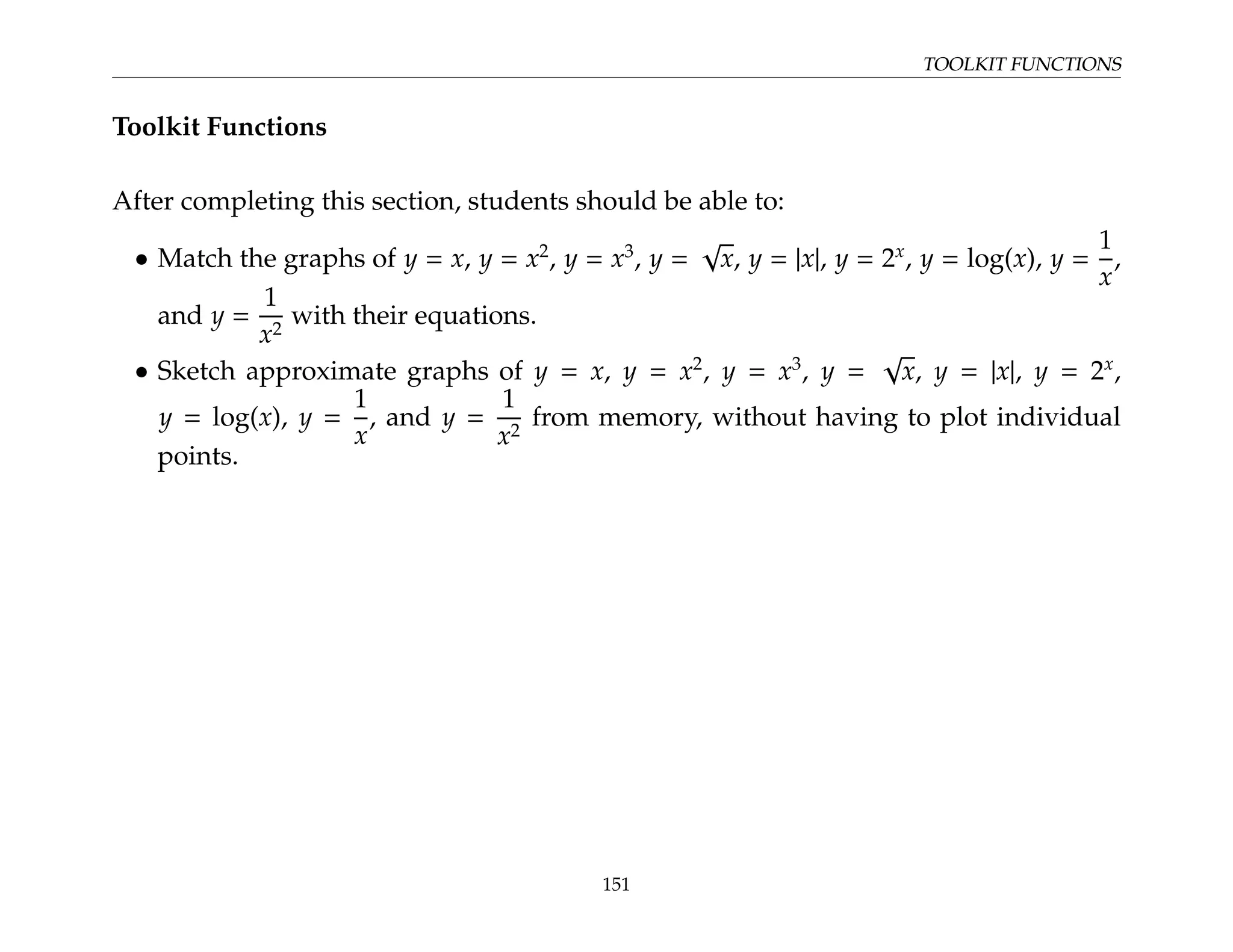 TOOLKIT FUNCTIONS
Toolkit Functions
After completing this section, students should be able to:
• Match the graphs of y = x, y = x2
, y = x3
, y =
√
x, y = |x|, y = 2x
, y = log(x), y =
1
x
,
and y =
1
x2
with their equations.
• Sketch approximate graphs of y = x, y = x2
, y = x3
, y =
√
x, y = |x|, y = 2x
,
y = log(x), y =
1
x
, and y =
1
x2
from memory, without having to plot individual
points.
151
 