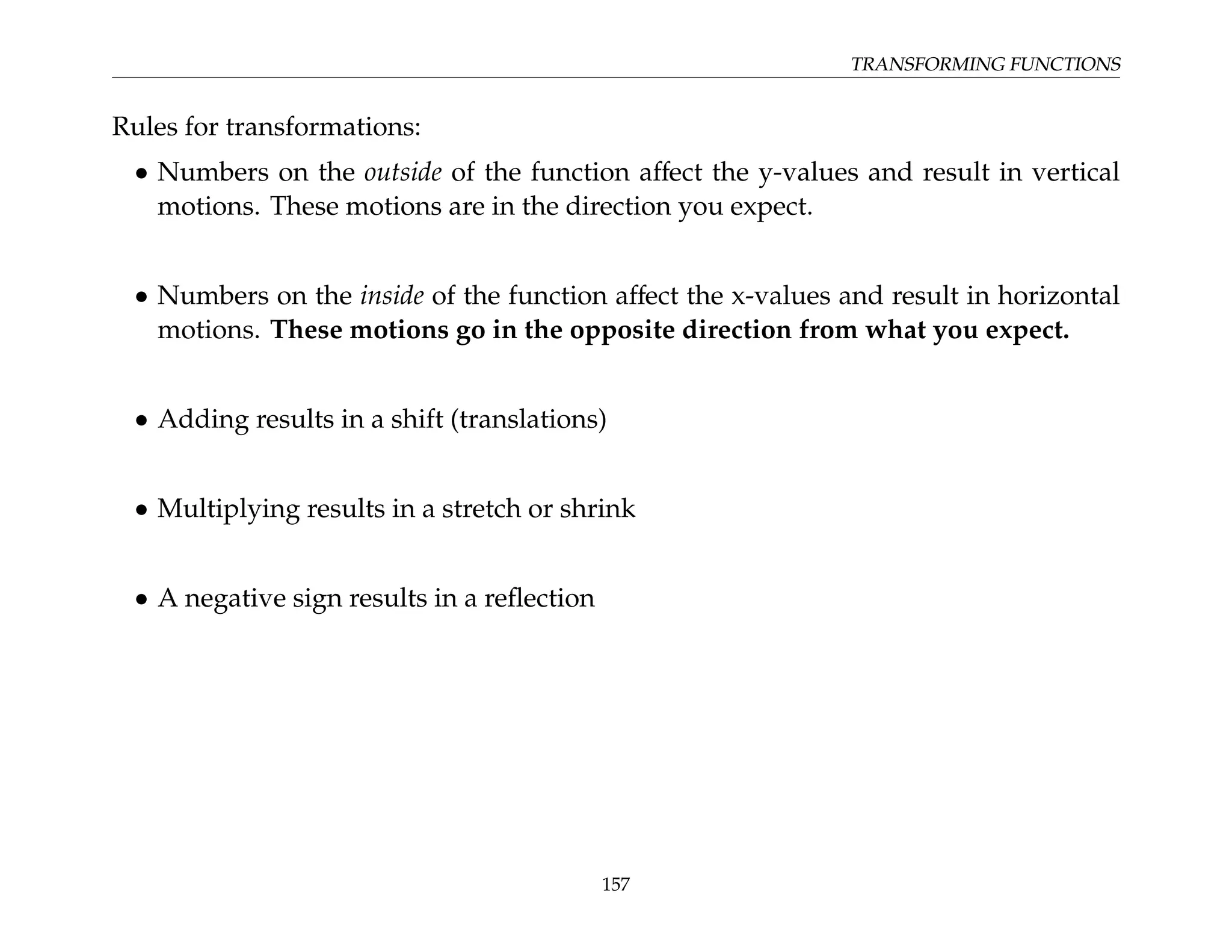 TRANSFORMING FUNCTIONS
Rules for transformations:
• Numbers on the outside of the function affect the y-values and result in vertical
motions. These motions are in the direction you expect.
• Numbers on the inside of the function affect the x-values and result in horizontal
motions. These motions go in the opposite direction from what you expect.
• Adding results in a shift (translations)
• Multiplying results in a stretch or shrink
• A negative sign results in a reflection
157
 