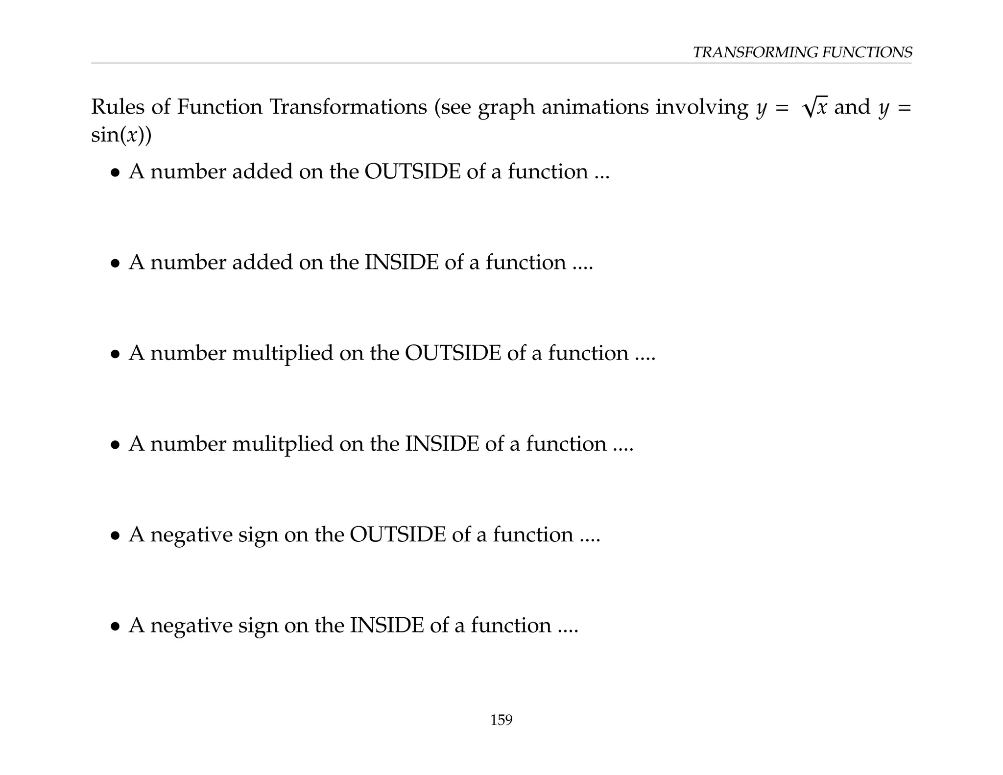 TRANSFORMING FUNCTIONS
Rules of Function Transformations (see graph animations involving y =
√
x and y =
sin(x))
• A number added on the OUTSIDE of a function ...
• A number added on the INSIDE of a function ....
• A number multiplied on the OUTSIDE of a function ....
• A number mulitplied on the INSIDE of a function ....
• A negative sign on the OUTSIDE of a function ....
• A negative sign on the INSIDE of a function ....
159
 