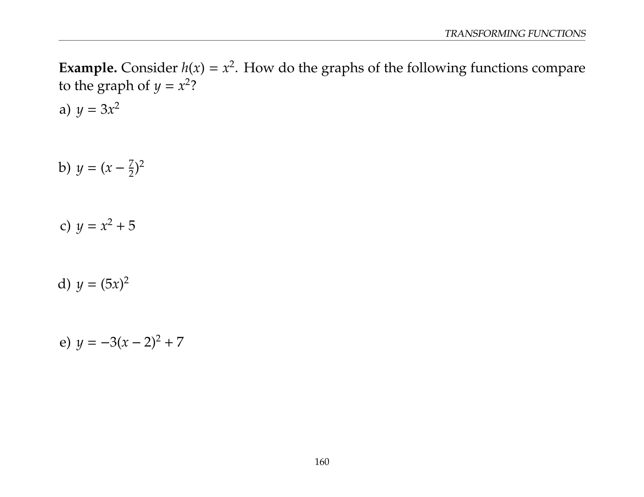 TRANSFORMING FUNCTIONS
Example. Consider h(x) = x2
. How do the graphs of the following functions compare
to the graph of y = x2
?
a) y = 3x2
b) y = (x − 7
2)2
c) y = x2
+ 5
d) y = (5x)2
e) y = −3(x − 2)2
+ 7
160
 