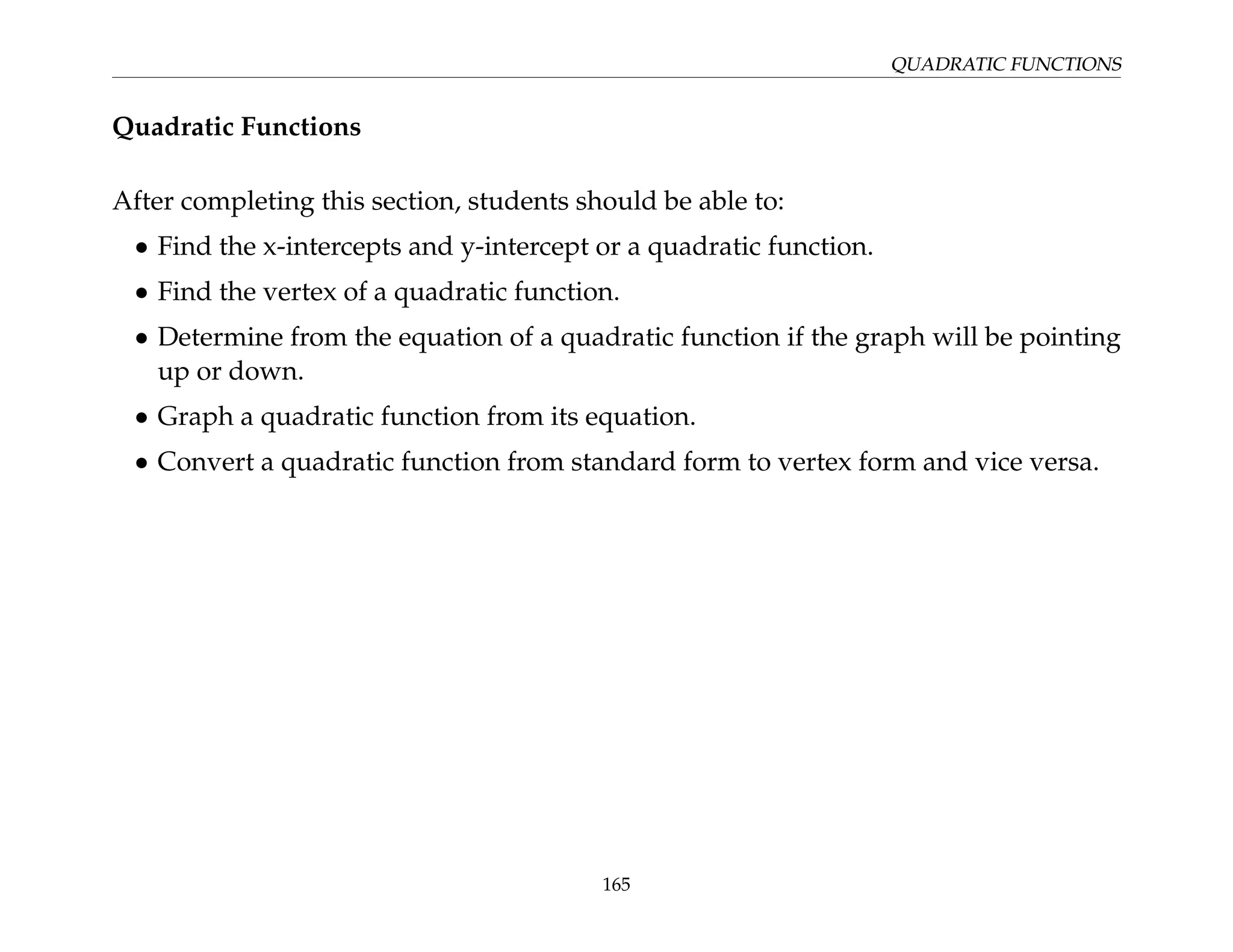 QUADRATIC FUNCTIONS
Quadratic Functions
After completing this section, students should be able to:
• Find the x-intercepts and y-intercept or a quadratic function.
• Find the vertex of a quadratic function.
• Determine from the equation of a quadratic function if the graph will be pointing
up or down.
• Graph a quadratic function from its equation.
• Convert a quadratic function from standard form to vertex form and vice versa.
165
 