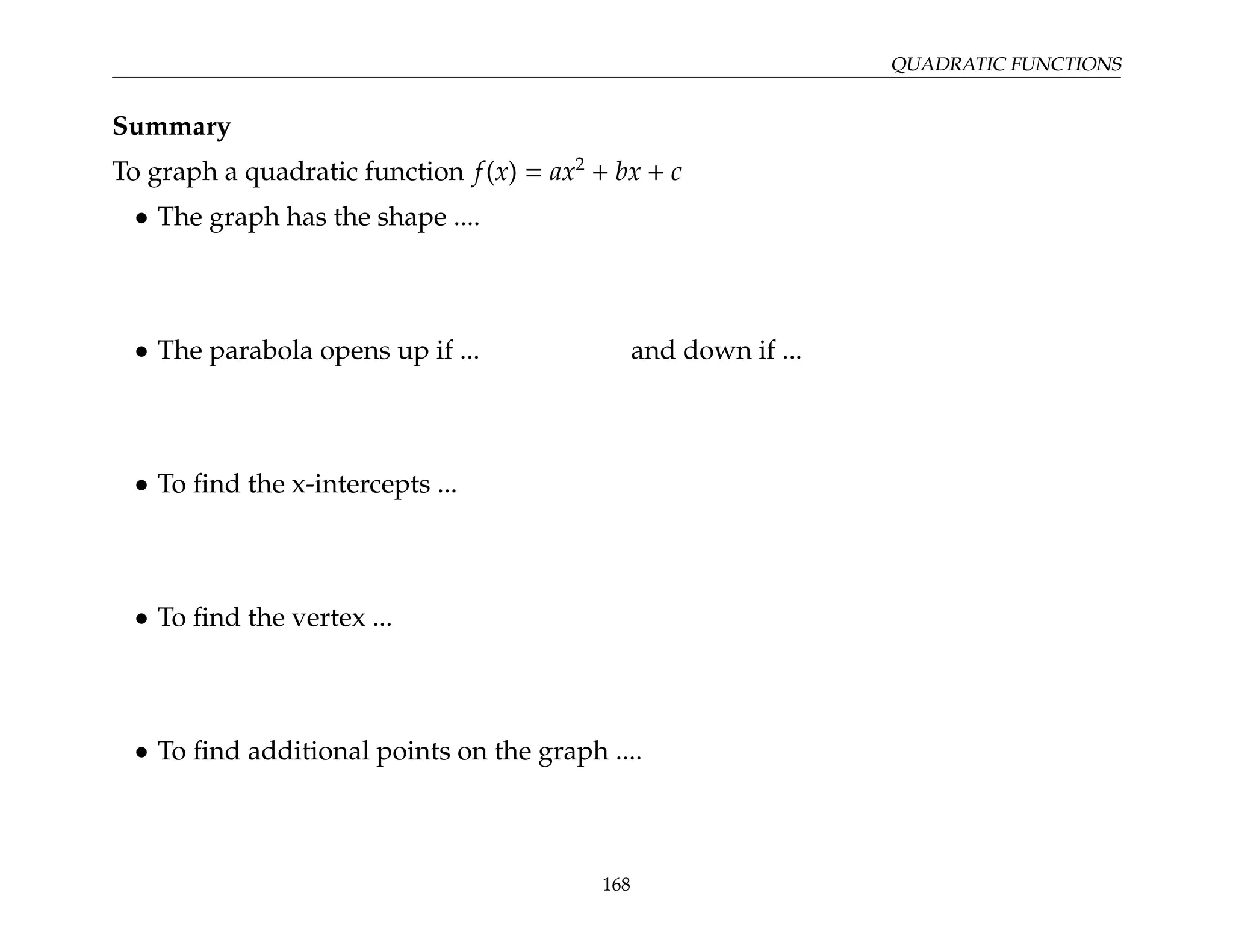 QUADRATIC FUNCTIONS
Summary
To graph a quadratic function f(x) = ax2
+ bx + c
• The graph has the shape ....
• The parabola opens up if ... and down if ...
• To find the x-intercepts ...
• To find the vertex ...
• To find additional points on the graph ....
168
 