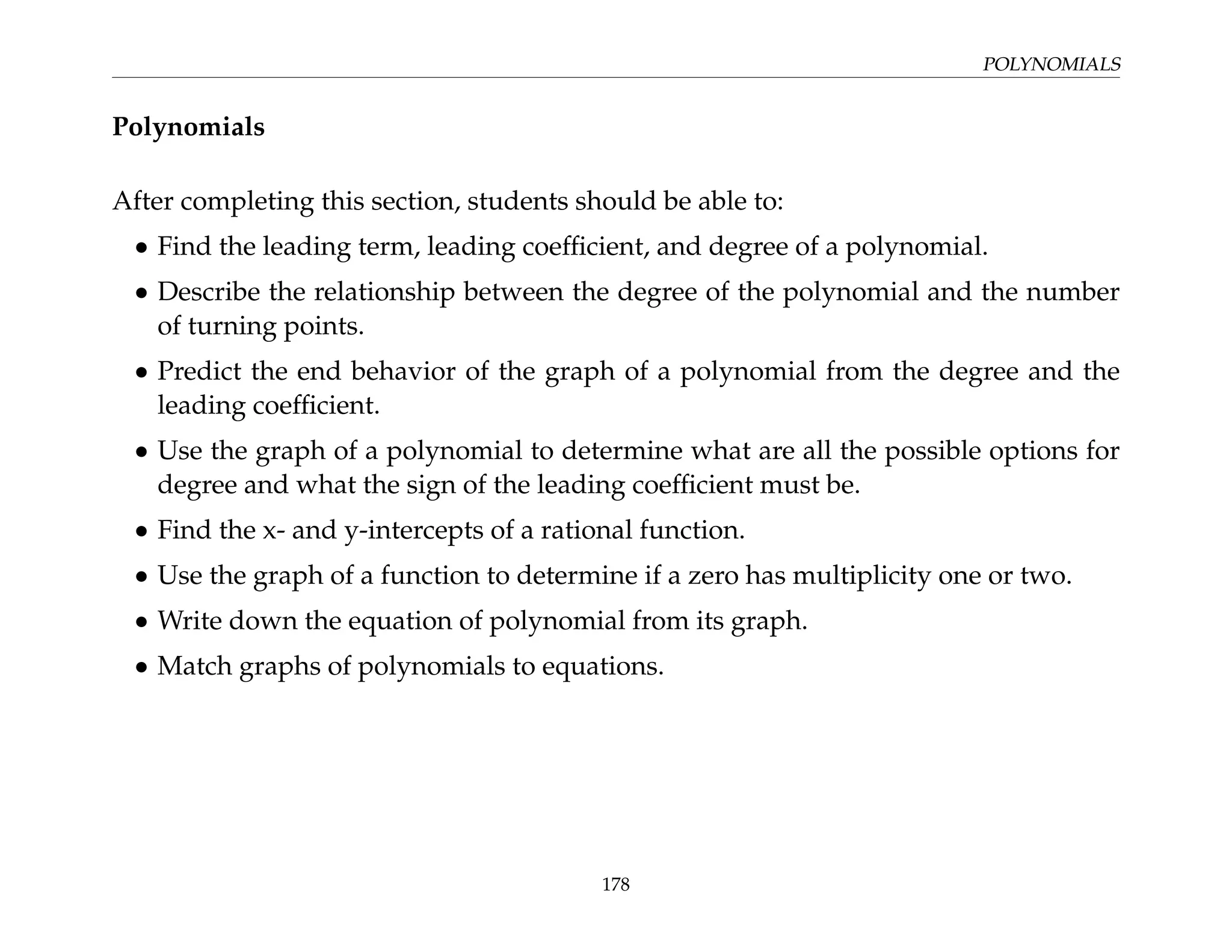 POLYNOMIALS
Polynomials
After completing this section, students should be able to:
• Find the leading term, leading coefficient, and degree of a polynomial.
• Describe the relationship between the degree of the polynomial and the number
of turning points.
• Predict the end behavior of the graph of a polynomial from the degree and the
leading coefficient.
• Use the graph of a polynomial to determine what are all the possible options for
degree and what the sign of the leading coefficient must be.
• Find the x- and y-intercepts of a rational function.
• Use the graph of a function to determine if a zero has multiplicity one or two.
• Write down the equation of polynomial from its graph.
• Match graphs of polynomials to equations.
178
 