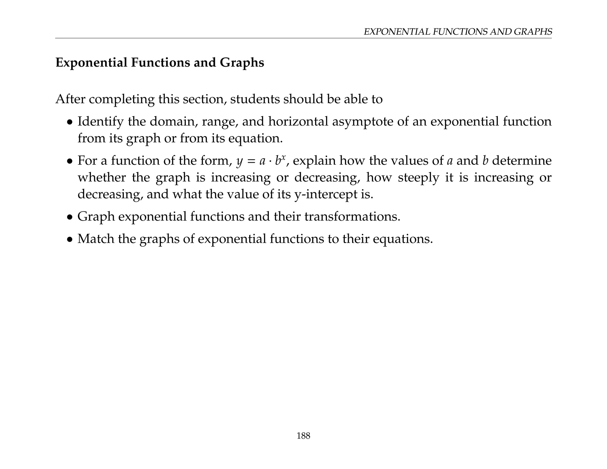 EXPONENTIAL FUNCTIONS AND GRAPHS
Exponential Functions and Graphs
After completing this section, students should be able to
• Identify the domain, range, and horizontal asymptote of an exponential function
from its graph or from its equation.
• For a function of the form, y = a · bx
, explain how the values of a and b determine
whether the graph is increasing or decreasing, how steeply it is increasing or
decreasing, and what the value of its y-intercept is.
• Graph exponential functions and their transformations.
• Match the graphs of exponential functions to their equations.
188
 