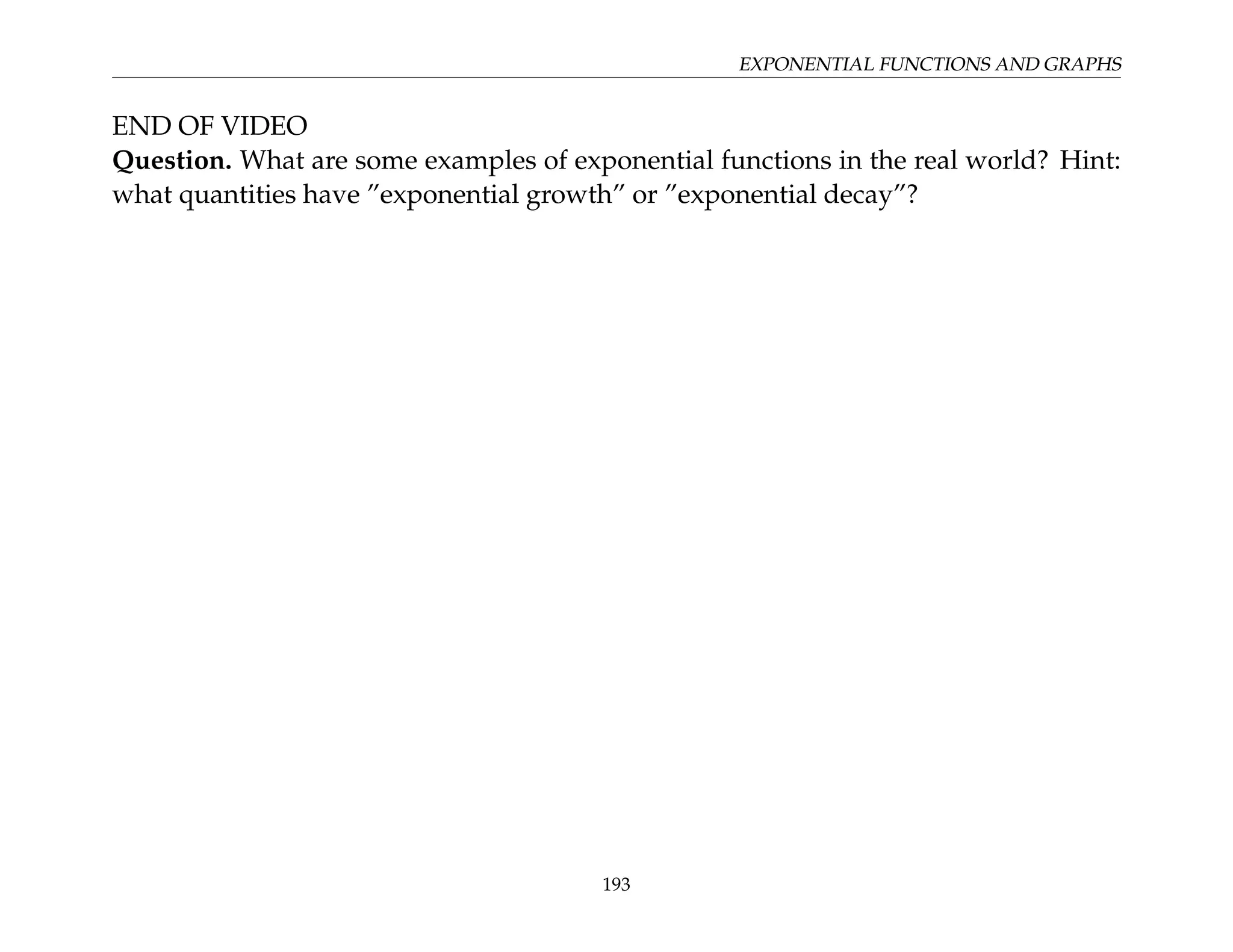 EXPONENTIAL FUNCTIONS AND GRAPHS
END OF VIDEO
Question. What are some examples of exponential functions in the real world? Hint:
what quantities have ”exponential growth” or ”exponential decay”?
193
 