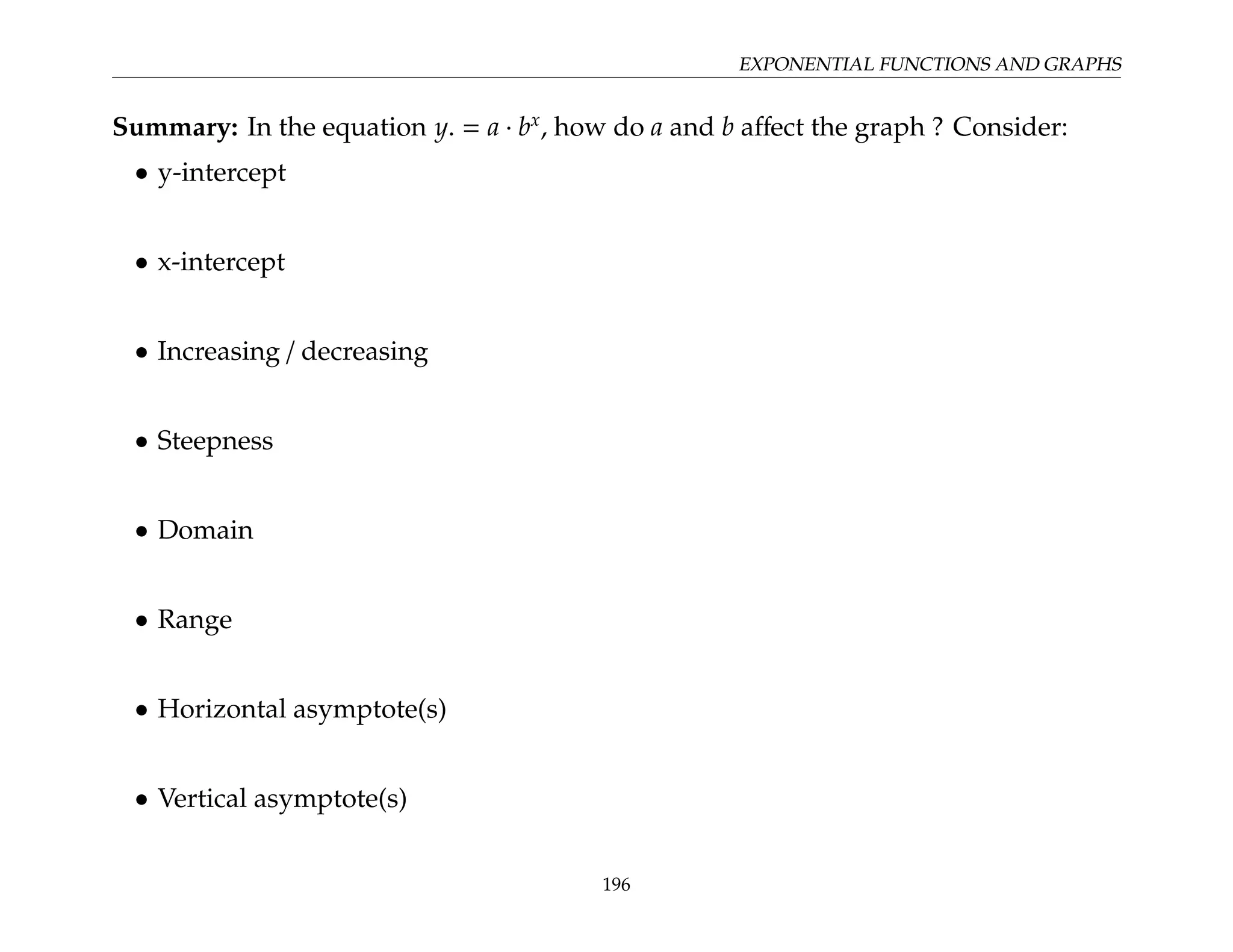 EXPONENTIAL FUNCTIONS AND GRAPHS
Summary: In the equation y. = a · bx
, how do a and b affect the graph ? Consider:
• y-intercept
• x-intercept
• Increasing / decreasing
• Steepness
• Domain
• Range
• Horizontal asymptote(s)
• Vertical asymptote(s)
196
 