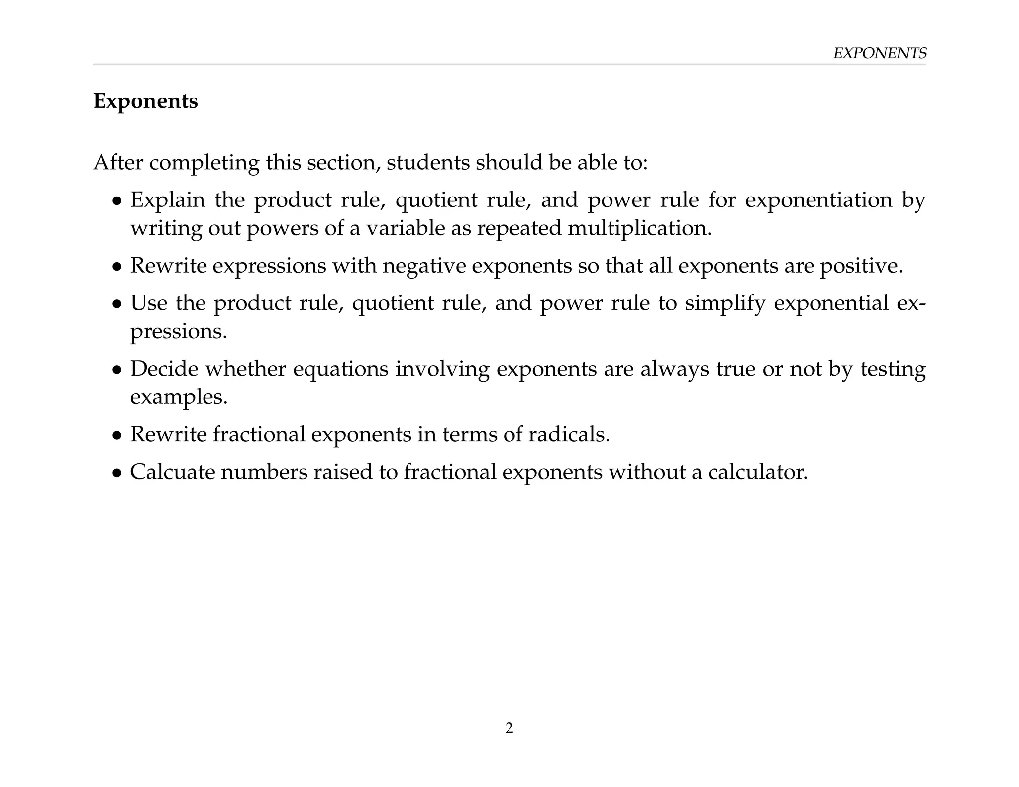 EXPONENTS
Exponents
After completing this section, students should be able to:
• Explain the product rule, quotient rule, and power rule for exponentiation by
writing out powers of a variable as repeated multiplication.
• Rewrite expressions with negative exponents so that all exponents are positive.
• Use the product rule, quotient rule, and power rule to simplify exponential ex-
pressions.
• Decide whether equations involving exponents are always true or not by testing
examples.
• Rewrite fractional exponents in terms of radicals.
• Calcuate numbers raised to fractional exponents without a calculator.
2
 