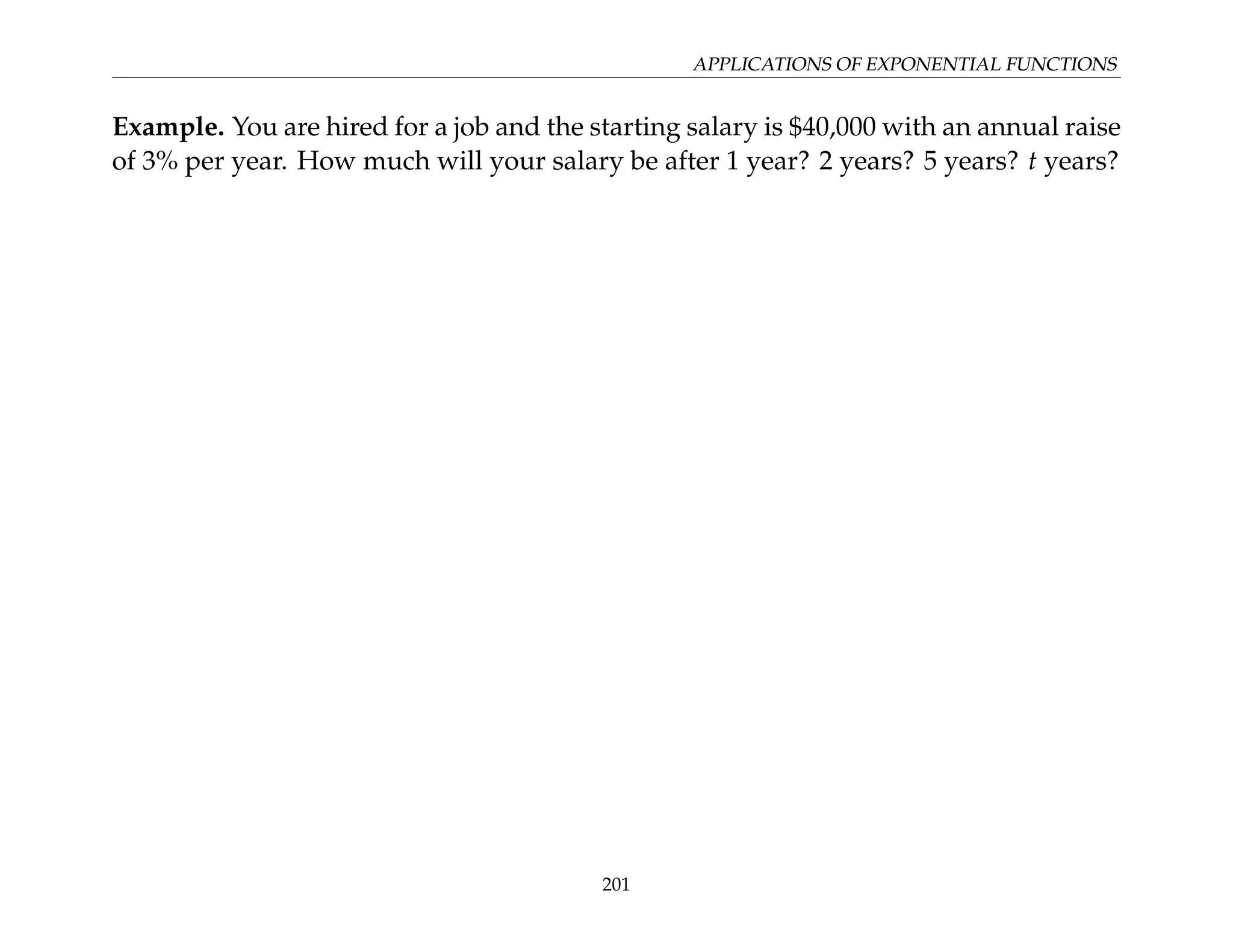 APPLICATIONS OF EXPONENTIAL FUNCTIONS
Example. You are hired for a job and the starting salary is $40,000 with an annual raise
of 3% per year. How much will your salary be after 1 year? 2 years? 5 years? t years?
201
 